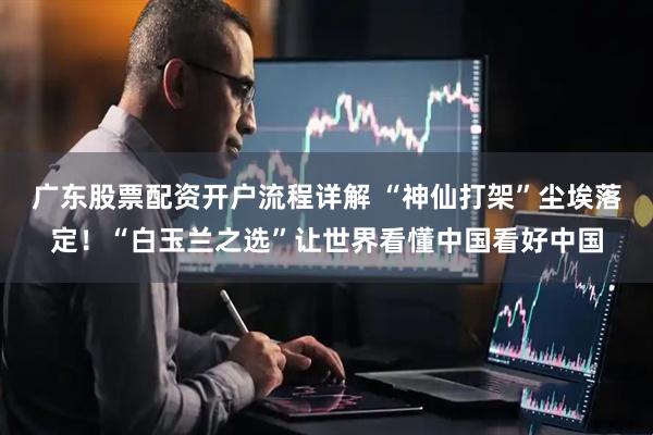 广东股票配资开户流程详解 “神仙打架”尘埃落定！“白玉兰之选”让世界看懂中国看好中国