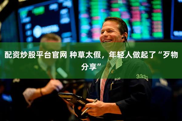 配资炒股平台官网 种草太假，年轻人做起了“歹物分享”