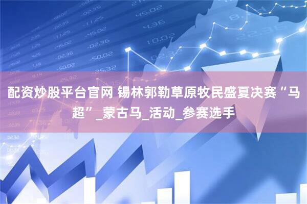 配资炒股平台官网 锡林郭勒草原牧民盛夏决赛“马超”_蒙古马_活动_参赛选手