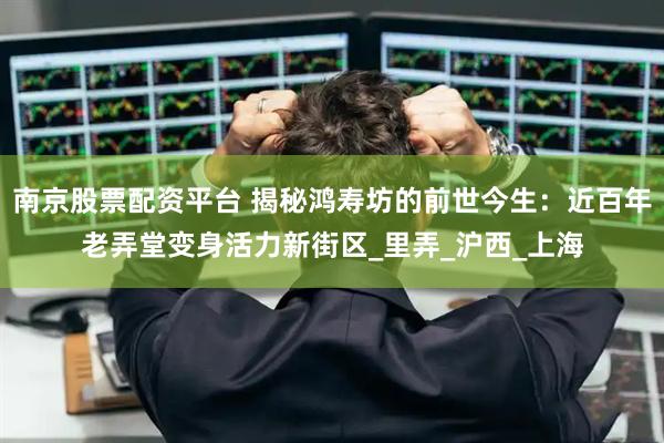 南京股票配资平台 揭秘鸿寿坊的前世今生：近百年老弄堂变身活力新街区_里弄_沪西_上海