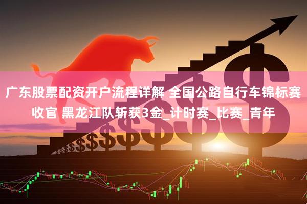 广东股票配资开户流程详解 全国公路自行车锦标赛收官 黑龙江队斩获3金_计时赛_比赛_青年