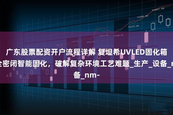 广东股票配资开户流程详解 复坦希UVLED固化箱：全密闭智能固化，破解复杂环境工艺难题_生产_设备_nm-