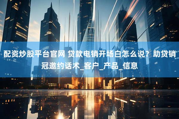 配资炒股平台官网 贷款电销开场白怎么说？助贷销冠邀约话术_客户_产品_信息