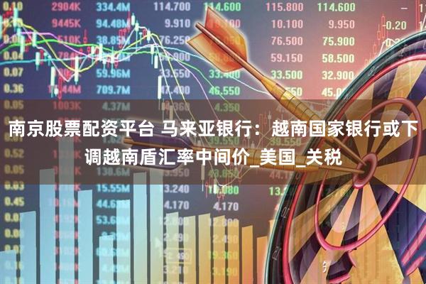 南京股票配资平台 马来亚银行：越南国家银行或下调越南盾汇率中间价_美国_关税