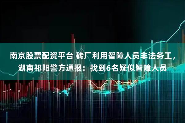 南京股票配资平台 砖厂利用智障人员非法务工，湖南祁阳警方通报：找到6名疑似智障人员