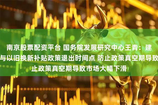 南京股票配资平台 国务院发展研究中心王青：建议错开购置税与以旧换新补贴政策退出时间点 防止政策真空期导致市场大幅下滑