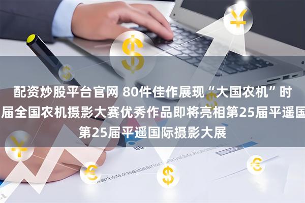 配资炒股平台官网 80件佳作展现“大国农机”时代宏图 第四届全国农机摄影大赛优秀作品即将亮相第25届平遥国际摄影大展