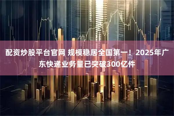 配资炒股平台官网 规模稳居全国第一！2025年广东快递业务量已突破300亿件