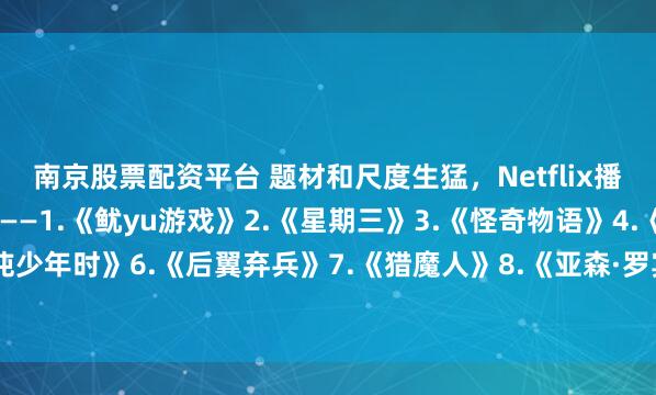 南京股票配资平台 题材和尺度生猛，Netflix播放最高的10部剧—————1.《鱿yu游戏》2.《星期三》3.《怪奇物语》4.《布里奇顿》5.《混沌少年时》6.《后翼弃兵》7.《猎魔人》8.《亚森·罗宾》9.《纸钞屋》10.《黑镜》你看过几部？欢迎留言说说