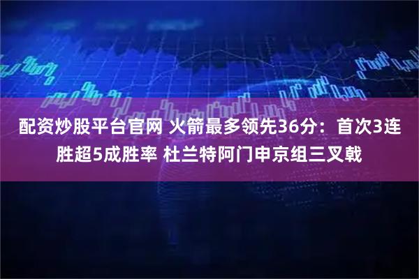 配资炒股平台官网 火箭最多领先36分：首次3连胜超5成胜率 杜兰特阿门申京组三叉戟