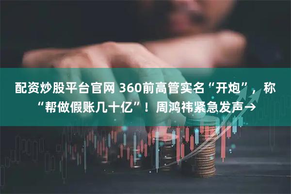 配资炒股平台官网 360前高管实名“开炮”，称“帮做假账几十亿”！周鸿祎紧急发声→
