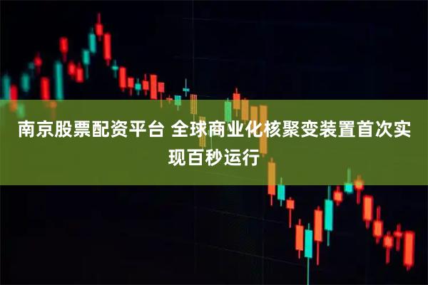 南京股票配资平台 全球商业化核聚变装置首次实现百秒运行