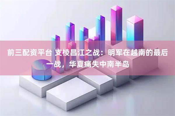 前三配资平台 支棱昌江之战：明军在越南的最后一战，华夏痛失中南半岛