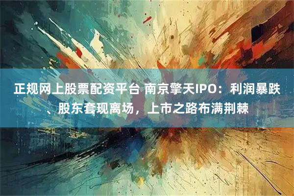 正规网上股票配资平台 南京擎天IPO：利润暴跌、股东套现离场，上市之路布满荆棘