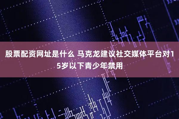 股票配资网址是什么 马克龙建议社交媒体平台对15岁以下青少年禁用