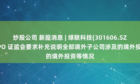 炒股公司 新股消息 | 绿联科技(301606.SZ)拟港股IPO 证监会要求补充说明全部境外子公司涉及的境外投资等情况