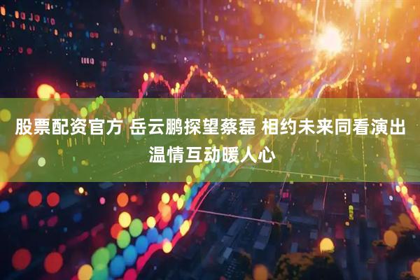 股票配资官方 岳云鹏探望蔡磊 相约未来同看演出 温情互动暖人心