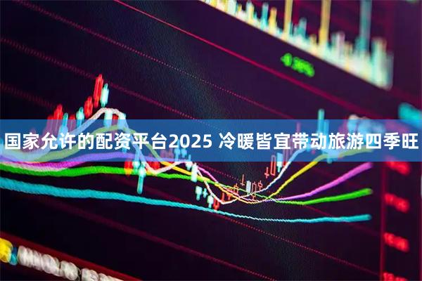 国家允许的配资平台2025 冷暖皆宜带动旅游四季旺
